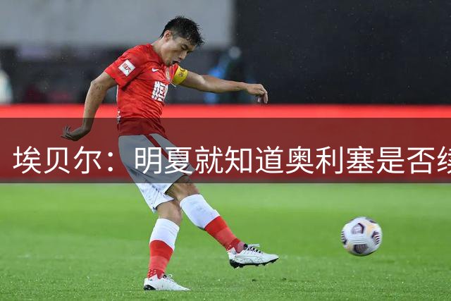 埃贝尔：明夏就知道奥利塞是否续约；我觉得就凯恩适合拿金球